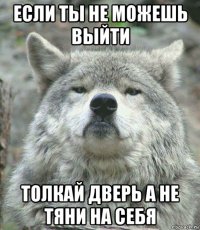 если ты не можешь выйти толкай дверь а не тяни на себя