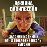 я жанна васильевна запомни моё имя и отчество! а то из школы выгоню