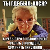 ты где был, вася? а ну быстро в класс! нечего стоять в коридоре, хомячить пирожки!!!