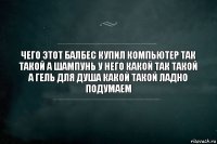 Чего этот балбес купил компьютер так такой а шампунь у него какой так такой а гель для душа какой такой ладно подумаем