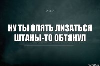 Ну ты опять лизаться штаны-то обтянул