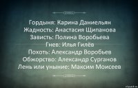 Гордыня: Карина Даниельян
Жадность: Анастасия Щипанова
Зависть: Полина Воробьева
Гнев: Илья Гилёв
Похоть: Александр Воробьев
Обжорство: Александр Сурганов
Лень или уныние: Максим Моисеев