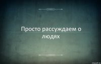 Просто рассуждаем о людях