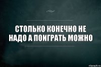 Столько конечно не надо а поиграть можно