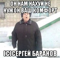 он нам нахуй не нужон ваш комфорт (c)сергей баранов