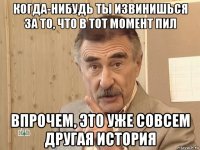 когда-нибудь ты извинишься за то, что в тот момент пил впрочем, это уже совсем другая история