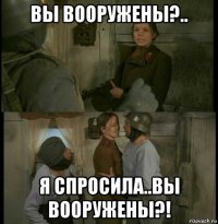 вы вооружены?.. я спросила..вы вооружены?!