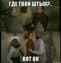 где твой штык?.. вот он