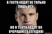 в гости ходят не только лишь все, но и те кто ходят во вчерашнего сегодня)