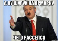 а ну шуруй на ярмарку чего расселся