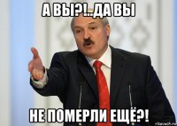 а вы?!..да вы не померли ещё?!