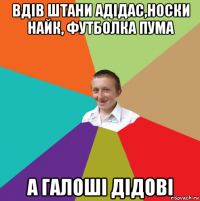 вдів штани адідас,носки найк, футболка пума а галоші дідові