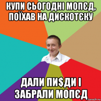 купи сьогодні мопєд, поїхав на дискотєку дали пи$ди і забрали мопєд