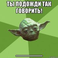 ты подожди так говорить! .......................