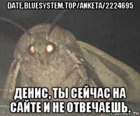 date.bluesystem.top/anketa/2224695 денис, ты сейчас на сайте и не отвечаешь.