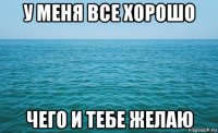 у меня все хорошо чего и тебе желаю