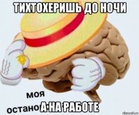 тихтохеришь до ночи а на работе