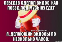 лебедев сделал видос, как поезд под музыку едет я, делающий видосы по несколько часов: