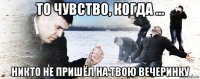 то чувство, когда ... никто не пришёл на твою вечеринку