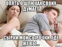 опять о шлюхах своих думает сырки мои сырочки, где же вы...