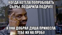 когда хотела попробовать сыры, подарила подруге а она добрая душа принесла тебе их на пробу