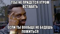 тебе не придется утром вставать если ты вообще не будешь ложиться