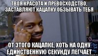 твоя красота и превосходство, заставляют кацапку обзывать тебя от этого кацапке, хоть на одну единственную секунду легчает