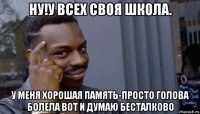 ну!у всех своя школа. у меня хорошая память-просто голова болела вот и думаю бесталково