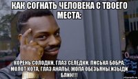 как согнать человека с твоего места: корень солодки, глаз селёдки, писька бобра, молот кота, глаз анапы, жопа обезьяны,изыди блин!!!