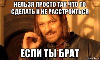 нельзя просто так что то сделать и не расстроиться если ты брат