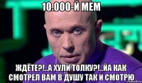 10.000-й мем ждёте?!..а хули толку?!..йа как смотрел вам в душу так и смотрю