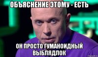 объяснение этому - есть он просто гуманоидный выблядлок