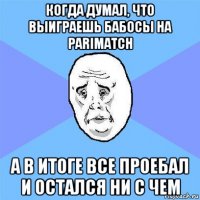 когда думал, что выиграешь бабосы на parimatch а в итоге все проебал и остался ни с чем