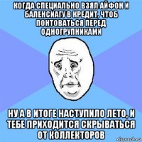 когда специально взял айфон и баленсиагу в кредит, чтоб понтоваться перед одногрупниками ну а в итоге наступило лето, и тебе приходится скрываться от коллекторов