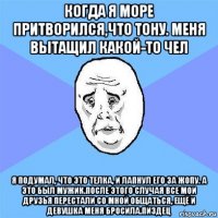 когда я море притворился,что тону. меня вытащил какой-то чел я подумал, что это телка, и лапнул его за жопу. а это был мужик.после этого случая все мои друзья перестали со мной общаться, ещё и девушка меня бросила.пиздец