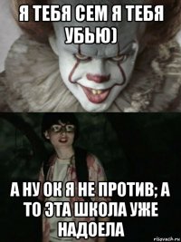 я тебя сем я тебя убью) а ну ок я не против; а то эта школа уже надоела