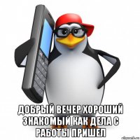  добрый вечер хороший знакомый как дела с работы пришел