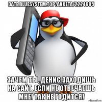 date.bluesystem.top/anketa/2224695 зачем ты, денис заходишь на сайт, если не отвечаешь мне! так не годится!