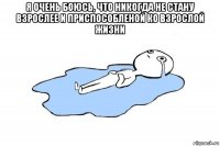 я очень боюсь, что никогда не стану взрослее и приспособленой ко взрослой жизни 