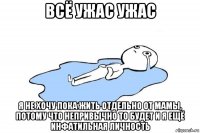 всё ужас ужас я не хочу пока жить отдельно от мамы, потому что непривычно то будет и я ещё инфатильная личность