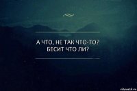 а что, не так что-то? бесит что ли?