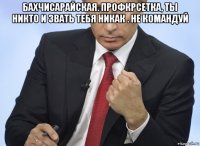 бахчисарайская. профкрсетка, ты никто и звать тебя никак . не командуй 