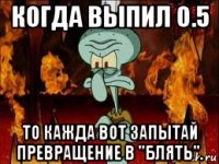 когда выпил 0.5 то кажда вот запытай превращение в "блять".