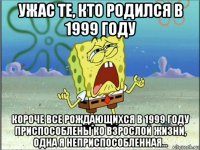 ужас те, кто родился в 1999 году короче все рождающихся в 1999 году приспособлены ко взрослой жизни, одна я неприспособленная...