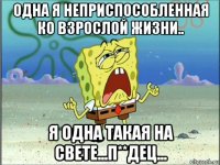 одна я неприспособленная ко взрослой жизни.. я одна такая на свете...п**дец...