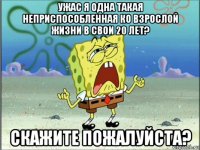 ужас я одна такая неприспособленная ко взрослой жизни в свои 20 лет? скажите пожалуйста?