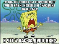 уроды вы поняли вы кто?совсем не умеете или не можете я не знаю меня жалеть бля! и что у вас за душонки?