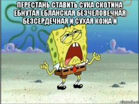 перестань ставить сука скотина ебнутая ебланская безчеловечная безсердечная и сухая кожа и 