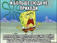 и больше сюда не приходи и лучше бы ты в школе плохо устдась на одни двойки и тройки отличница уродливая я у тебя медаль украду и выброшу в реку днепр!