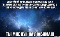 спокойной ночи, моя любимая танечка! я безумно скучаю по тебе родная! всегда думаю о тебе, хочу увидеть тебя и обнять моя хорошая. ты мне нужна любимая!